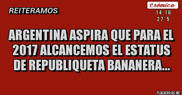 Placas Rojas - ARGENTINA ASPIRA QUE PARA EL 2017 ALCANCEMOS EL ESTATUS DE REPUBLIQUETA BANANERA...
