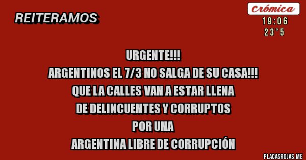 Placas Rojas - URGENTE!!!
ARGENTINOS EL 7/3 NO SALGA DE SU CASA!!!
QUE LA CALLES VAN A ESTAR LLENA 
DE DELINCUENTES Y CORRUPTOS
POR UNA 
ARGENTINA LIBRE DE CORRUPCIÓN
