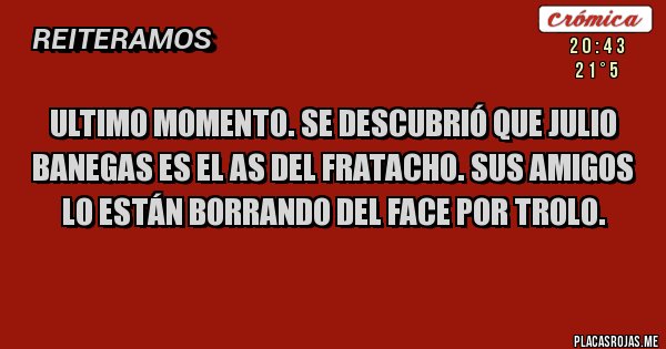 Placas Rojas - Ultimo momento. se descubrió que julio banegas es el as del fratacho. sus amigos lo están borrando del face por trolo.
