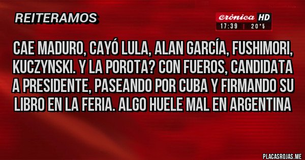 Placas Rojas - CAE MADURO, CAYÓ LULA, ALAN GARCÍA, FUSHIMORI, KUCZYNSKI. Y LA POROTA? CON FUEROS, CANDIDATA A PRESIDENTE, PASEANDO POR CUBA Y FIRMANDO SU LIBRO EN LA FERIA. ALGO HUELE MAL EN ARGENTINA