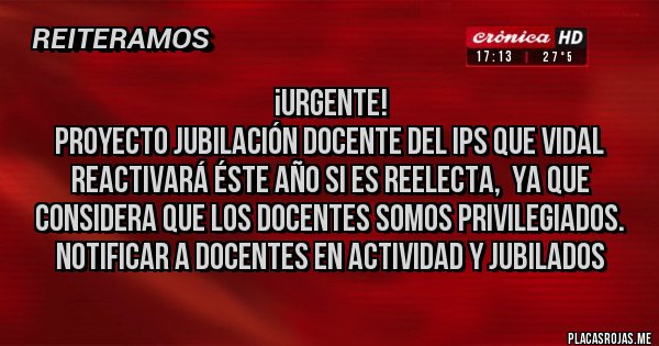 Placas Rojas - ¡URGENTE!
PROYECTO JUBILACIÓN DOCENTE DEL IPS QUE VIDAL REACTIVARÁ ÉSTE AÑO SI ES REELECTA,  YA QUE CONSIDERA QUE LOS DOCENTES SOMOS PRIVILEGIADOS. 
NOTIFICAR A DOCENTES EN ACTIVIDAD Y JUBILADOS