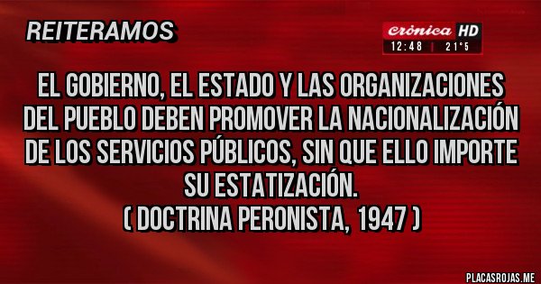 Placas Rojas - El Gobierno, el Estado y las organizaciones del Pueblo deben promover la nacionalización de los servicios públicos, sin que ello importe su estatización.
 ( Doctrina peronista, 1947 )