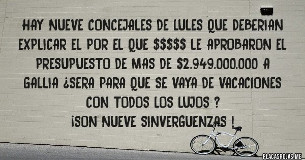 Placas Rojas - HAY NUEVE CONCEJALES DE LULES QUE DEBERIAN EXPLICAR EL POR EL QUE $$$$$ LE APROBARON EL PRESUPUESTO DE MAS DE $2.949.000.000 A GALLIA ¿SERA PARA QUE SE VAYA DE VACACIONES CON TODOS LOS LUJOS ?
¡SON NUEVE SINVERGUENZAS !