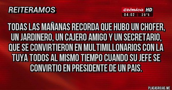 Placas Rojas - TODAS LAS MAÑANAS RECORDA QUE HUBO UN CHOFER, UN JARDINERO, UN CAJERO AMIGO Y UN SECRETARIO, QUE SE CONVIRTIERON EN MULTIMILLONARIOS CON LA TUYA TODOS AL MISMO TIEMPO CUANDO SU JEFE SE CONVIRTIO EN PRESIDENTE DE UN PAIS.