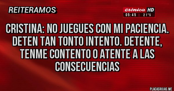 Placas Rojas - Cristina: No juegues con mi paciencia.
Deten tan tonto intento. Detente, tenme contento o atente a las consecuencias Placas Rojas - Cristina: No juegues con mi paciencia.
Deten tan tonto intento. Detente, tenme contento o atente a las consecuencias