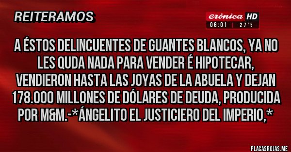 Placas Rojas - A éstos Delincuentes de Guantes Blancos, ya no les quda NADA PARA VENDER É HIPOTECAR, VENDIERON HASTA LAS JOYAS DE LA ABUELA Y DEJAN 178.000 MILLONES DE DÓLARES DE DEUDA, PRODUCIDA POR M&M.-*Ángelito El Justiciero del Imperio,*