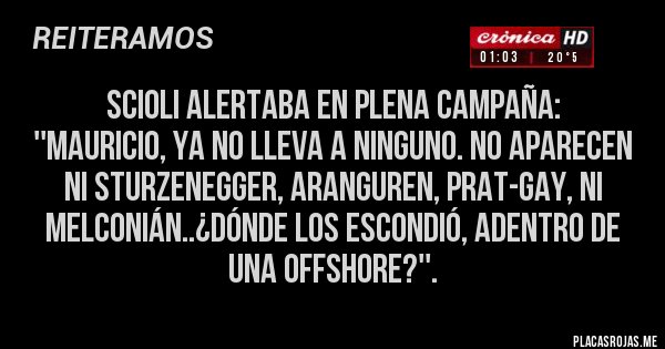 Placas Rojas - SCIOLI ALERTABA EN PLENA CAMPAÑA:
''MAURICIO, ya no lleva a ninguno. No aparecen ni Sturzenegger, Aranguren, Prat-Gay, ni Melconián..¿dónde los escondió, adentro de una offshore?''. Placas Rojas - SCIOLI ALERTABA EN PLENA CAMPAÑA:
''MAURICIO, ya no lleva a ninguno. No aparecen ni Sturzenegger, Aranguren, Prat-Gay, ni Melconián..¿dónde los escondió, adentro de una offshore?''.
