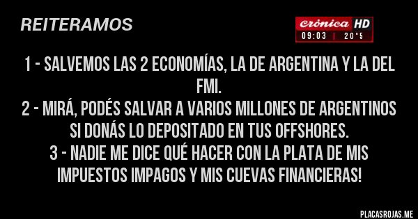 Placas Rojas - 1 - Salvemos las 2 economías, la de Argentina y la del fmi.
2 - Mirá, podés salvar a varios millones de argentinos si donás lo depositado en tus offshores.
3 - Nadie me dice qué hacer con la plata de mis impuestos impagos y mis cuevas financieras!