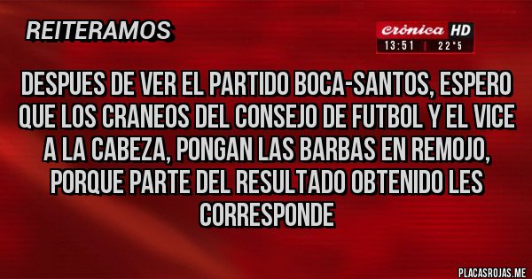Placas Rojas - DESPUES DE VER EL PARTIDO BOCA-SANTOS, ESPERO QUE LOS CRANEOS DEL CONSEJO DE FUTBOL Y EL VICE A LA CABEZA, PONGAN LAS BARBAS EN REMOJO, PORQUE PARTE DEL RESULTADO OBTENIDO LES CORRESPONDE