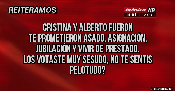 Placas Rojas - CRISTINA Y ALBERTO FUERON
TE PROMETIERON ASADO, ASIGNACIÓN,
JUBILACIÓN Y VIVIR DE PRESTADO.
LOS VOTASTE MUY SESUDO, NO TE SENTIS PELOTUDO? Placas Rojas - CRISTINA Y ALBERTO FUERON
TE PROMETIERON ASADO, ASIGNACIÓN,
JUBILACIÓN Y VIVIR DE PRESTADO.
LOS VOTASTE MUY SESUDO, NO TE SENTIS PELOTUDO?