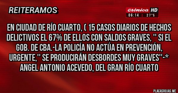 Placas Rojas - EN CIUDAD DE RÍO CUARTO, ( 15 CASOS DIARIOS de hechos delictivos el 67% de ellos con saldos graves, '' si el gob. de cba.-la policía no actúa en prevención, urgente,'' se producirán desbordes muy graves''-* Angel Antonio Acevedo, del Gran Río Cuarto