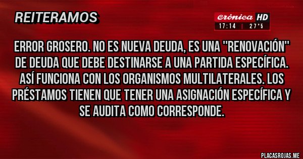 Placas Rojas - Error grosero. No es nueva deuda, es una ''renovación'' de deuda que debe destinarse a una partida específica. 
Así funciona con los organismos multilaterales. Los préstamos tienen que tener una asignación específica y se audita como corresponde.