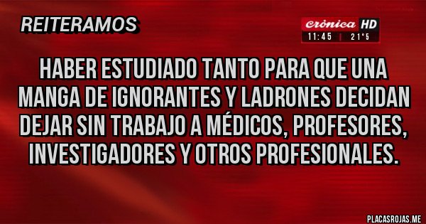 Placas Rojas - Haber estudiado tanto para que una manga de ignorantes y ladrones decidan dejar sin trabajo a médicos, profesores, investigadores y otros profesionales.