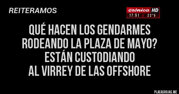 Placas Rojas - QUÉ HACEN LOS GENDARMES RODEANDO LA PLAZA DE MAYO?
ESTÁN CUSTODIANDO
AL VIRREY DE LAS OFFSHORE Placas Rojas - QUÉ HACEN LOS GENDARMES RODEANDO LA PLAZA DE MAYO?
ESTÁN CUSTODIANDO
AL VIRREY DE LAS OFFSHORE