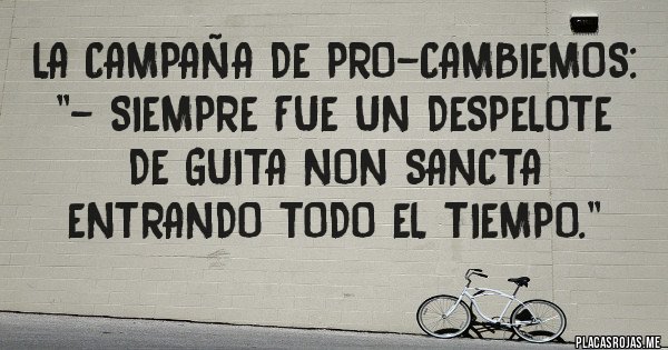Placas Rojas - LA CAMPAÑA DE PRO-CAMBIEMOS: ''- SIEMPRE FUE UN DESPELOTE DE GUITA NON SANCTA ENTRANDO TODO EL TIEMPO.''