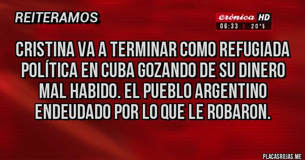 Placas Rojas - Cristina va a terminar como refugiada política en cuba gozando de su dinero mal habido. El pueblo argentino endeudado por lo que le robaron. Placas Rojas - Cristina va a terminar como refugiada política en cuba gozando de su dinero mal habido. El pueblo argentino endeudado por lo que le robaron.