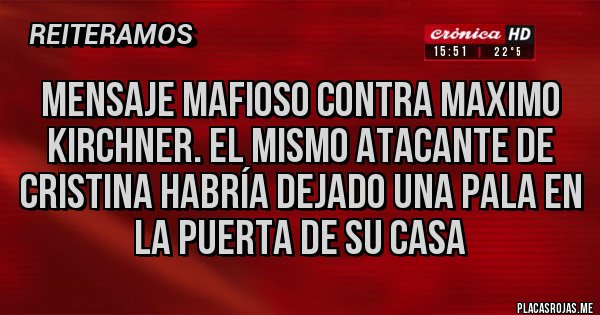 Placas Rojas - MENSAJE MAFIOSO CONTRA MAXIMO KIRCHNER. EL MISMO ATACANTE DE CRISTINA HABRÍA DEJADO UNA PALA EN LA PUERTA DE SU CASA Placas Rojas - MENSAJE MAFIOSO CONTRA MAXIMO KIRCHNER. EL MISMO ATACANTE DE CRISTINA HABRÍA DEJADO UNA PALA EN LA PUERTA DE SU CASA