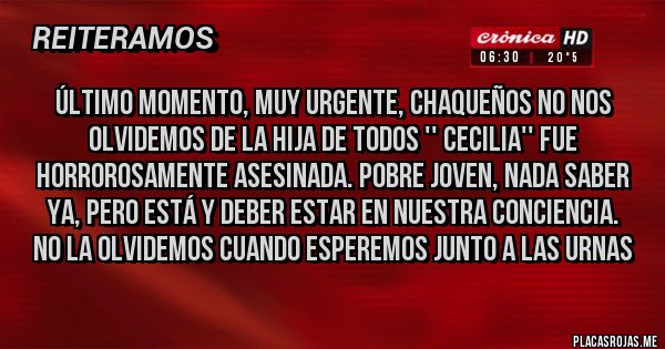 Placas Rojas - ÚLTIMO MOMENTO, MUY URGENTE, CHAQUEÑOS NO NOS OLVIDEMOS DE LA HIJA DE TODOS '' CECILIA'' FUE HORROROSAMENTE ASESINADA. POBRE JOVEN, NADA SABER YA, PERO ESTÁ Y DEBER ESTAR EN NUESTRA CONCIENCIA.  
NO LA OLVIDEMOS CUANDO ESPEREMOS JUNTO A LAS URNAS
