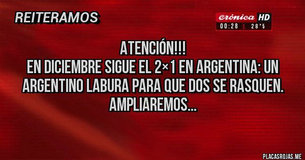 Placas Rojas - Atención!!!
En diciembre sigue el 2×1 en Argentina: Un argentino labura para que dos se rasquen.
Ampliaremos...
Placas Rojas - Atención!!!
En diciembre sigue el 2×1 en Argentina: Un argentino labura para que dos se rasquen.
Ampliaremos...