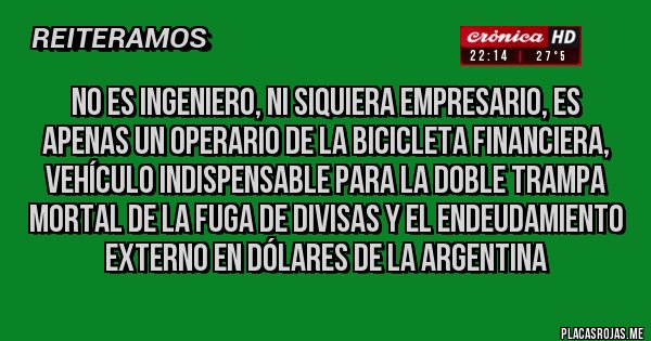 Placas Rojas - No es ingeniero, ni siquiera empresario, es apenas un operario de la bicicleta financiera, vehículo indispensable para la doble trampa mortal de la fuga de divisas y el endeudamiento externo en dólares de la Argentina