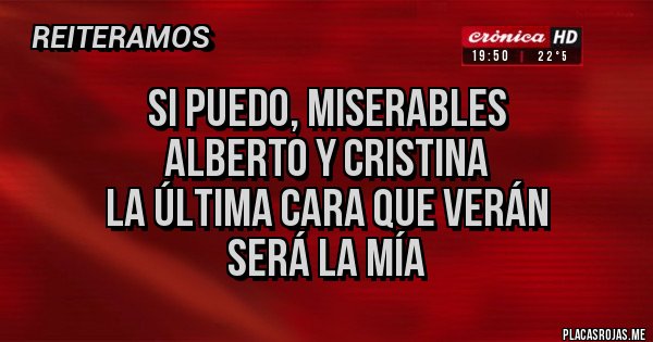 Placas Rojas - SI PUEDO, MISERABLES
ALBERTO Y CRISTINA
LA ÚLTIMA CARA QUE VERÁN
SERÁ LA MÍA Placas Rojas - SI PUEDO, MISERABLES
ALBERTO Y CRISTINA
LA ÚLTIMA CARA QUE VERÁN
SERÁ LA MÍA