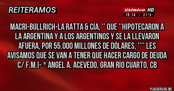 Placas Rojas - MACRI-BULLRICH-LA RATTA & Cía, '' QUE ''HIPOTECARON A LA ARGENTINA Y A LOS ARGENTINOS Y SE LA LLEVARON AFUERA, POR 55.000 MILLONES DE DÓLARES, '''' LES AVISAMOS QUE SE VAN A TENER QUE HACER CARGO DE DEUDA C/ F.M.I- * Angel A. Acevedo, Gran Río Cuarto, Cb