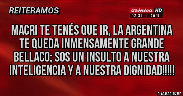 Placas Rojas - MACRI TE TENÉS QUE IR, LA ARGENTINA TE QUEDA INMENSAMENTE GRANDE BELLACO; SOS UN INSULTO A NUESTRA INTELIGENCIA Y A NUESTRA DIGNIDAD!!!!!