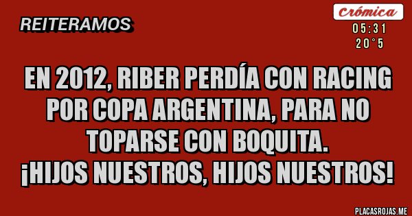 Placas Rojas - EN 2012, RIBER PERDÍA CON RACING POR COPA ARGENTINA, PARA NO TOPARSE CON BOQUITA. 
¡HIJOS NUESTROS, HIJOS NUESTROS!