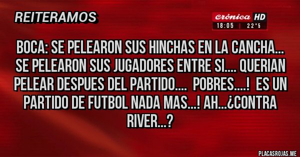 Placas Rojas - BOCA: SE PELEARON SUS HINCHAS EN LA CANCHA... SE PELEARON SUS JUGADORES ENTRE SI.... QUERIAN PELEAR DESPUES DEL PARTIDO.... POBRES....! ES UN PARTIDO DE FUTBOL NADA MAS...! AH...¿CONTRA RIVER...? Placas Rojas - BOCA: SE PELEARON SUS HINCHAS EN LA CANCHA... SE PELEARON SUS JUGADORES ENTRE SI.... QUERIAN PELEAR DESPUES DEL PARTIDO.... POBRES....! ES UN PARTIDO DE FUTBOL NADA MAS...! AH...¿CONTRA RIVER...?