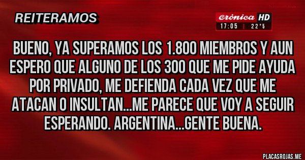 Placas Rojas - Bueno, ya superamos los 1.800 miembros y aun espero que alguno de los 300 que me pide ayuda por privado, me defienda cada vez que me atacan o insultan...me parece que voy a seguir esperando. Argentina...gente buena.