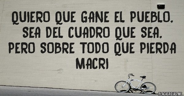 Placas Rojas - QUIERO QUE GANE el pueblo, sea del cuadro que sea,
pero sobre todo que PIERDA MACRI