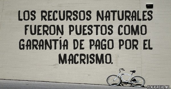 Placas Rojas - LOS RECURSOS NATURALES FUERON PUESTOS COMO GARANTÍA DE PAGO POR EL MACRISMO. 