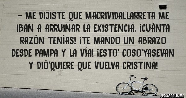 Placas Rojas - - Me dijiste que MacriVidalLarreta me iban a arruinar la existencia. ¡Cuánta razón tenías! ¡Te mando un abrazo desde pampa y la vía! ¡Esto' coso'yasevan y Dió'quiere que vuelva Cristina! 