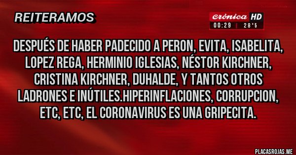 Placas Rojas - DESPUÉS DE HABER PADECIDO A PERON, EVITA, ISABELITA, LOPEZ REGA, HERMINIO IGLESIAS, NÉSTOR KIRCHNER, CRISTINA KIRCHNER, DUHALDE, Y TANTOS OTROS LADRONES E INÚTILES.HIPERINFLACIONES, CORRUPCION, ETC, ETC, EL CORONAVIRUS ES UNA GRIPECITA.