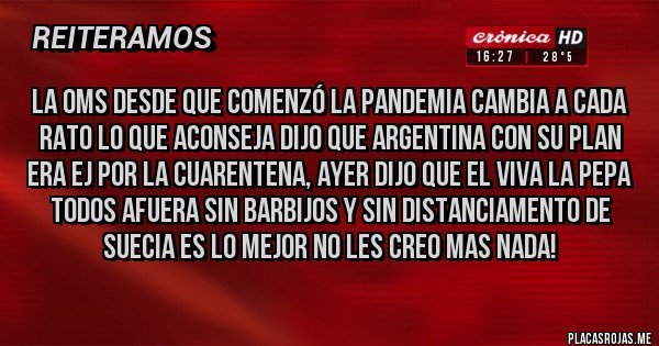 Placas Rojas - la OMS desde que comenzó la pandemia cambia a cada rato lo que aconseja DIJO QUE Argentina con su plan era ej por la cuarentena, ayer dijo que el viva la pepa todos afuera sin barbijos y sin distanciamento de Suecia es lo mejor NO LES CREO MAS NADA!