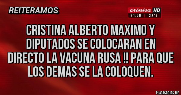 Placas Rojas - CRISTINA ALBERTO MAXIMO Y DIPUTADOS SE COLOCARAN EN DIRECTO LA VACUNA RUSA !! PARA QUE LOS DEMAS SE LA COLOQUEN. Placas Rojas - CRISTINA ALBERTO MAXIMO Y DIPUTADOS SE COLOCARAN EN DIRECTO LA VACUNA RUSA !! PARA QUE LOS DEMAS SE LA COLOQUEN.