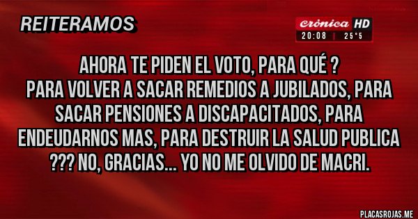 Placas Rojas - Ahora te piden el voto, para qué ?
Para volver a sacar remedios a jubilados, para sacar pensiones a discapacitados, para endeudarnos mas, para destruir la salud publica ??? NO, GRACIAS... YO NO ME OLVIDO DE MACRI.
