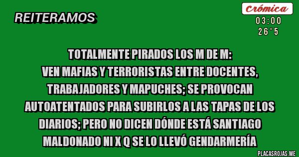 Placas Rojas - Totalmente Pirados los M de M:
Ven mafias y terroristas entre docentes, trabajadores y mapuches; Se provocan autoatentados para subirlos a las tapas de los diarios; pero no dicen dónde está Santiago Maldonado ni x q se lo llevó Gendarmería