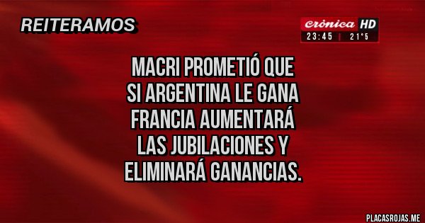 Placas Rojas - MACRI PROMETIÓ QUE 
SI ARGENTINA LE GANA 
 FRANCIA AUMENTARÁ 
LAS JUBILACIONES Y 
ELIMINARÁ GANANCIAS.