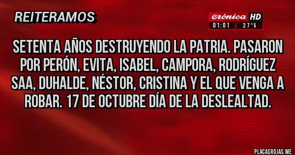 Placas Rojas - SETENTA AÑOS DESTRUYENDO LA PATRIA. PASARON POR PERÓN, EVITA, ISABEL, CAMPORA, RODRÍGUEZ     SAA, DUHALDE, NÉSTOR, CRISTINA Y EL QUE VENGA A ROBAR. 17 DE OCTUBRE DÍA DE LA DESLEALTAD.