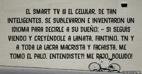 Placas Rojas - El smart tv & el celular, de tan inteligentes, se sublevaron e inventaron un idioma para decirle a su dueño: - Si seguís viendo y creyéndole a Lanata, Fantino, TN y a toda la lacra macrista y fachista, ME TOMO EL PALO, entendiste?! Me rajo, boludo!