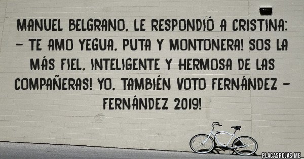 Placas Rojas - Manuel Belgrano, le respondió a Cristina: - Te amo yegua, puta y montonera! Sos la más fiel, inteligente y hermosa de las compañeras! Yo, también voto Fernández - Fernández 2019!