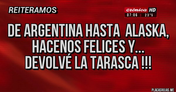 Placas Rojas - DE ARGENTINA HASTA ALASKA,
HACENOS FELICES Y...
DEVOLVÉ LA TARASCA !!! Placas Rojas - DE ARGENTINA HASTA ALASKA,
HACENOS FELICES Y...
DEVOLVÉ LA TARASCA !!!