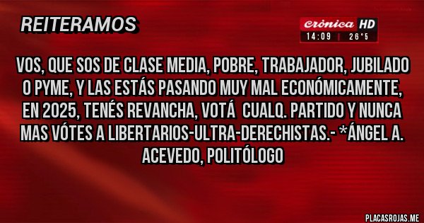 Placas Rojas - VOS, QUE SOS DE CLASE MEDIA, POBRE, TRABAJADOR, JUBILADO O PYME, Y LAS ESTÁS PASANDO MUY MAL ECONÓMICAMENTE, en 2025, TENÉS REVANCHA, VOTÁ  CUALQ. PARTIDO Y NUNCA MAS VÓTES A LIBERTARIOS-Ultra-Derechistas.- *Ángel A. Acevedo, Politólogo 