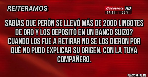 Placas Rojas - Sabías que Perón se llevó más de 2000 lingotes de oro y los depositó en un banco suizo? Cuando los fue a retirar no se los dieron por qué no pudo explicar su origen. Con la tuya compañero.