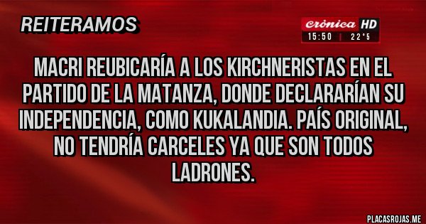 Placas Rojas - MACRI REUBICARÍA A LOS KIRCHNERISTAS EN EL PARTIDO DE LA MATANZA, DONDE DECLARARÍAN SU INDEPENDENCIA, COMO KUKALANDIA. PAÍS ORIGINAL, NO TENDRÍA CARCELES YA QUE SON TODOS LADRONES. 