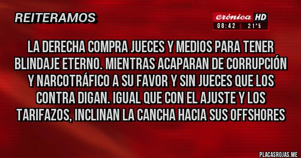Placas Rojas - La DERECHA compra jueces y medios para tener blindaje eterno. Mientras acaparan de corrupción y narcotráfico a su favor y sin jueces que los contra digan. IGUAL QUE CON EL AJUSTE Y LOS TARIFAZOS, INCLINAN LA CANCHA HACIA SUS OFFSHORES Placas Rojas - La DERECHA compra jueces y medios para tener blindaje eterno. Mientras acaparan de corrupción y narcotráfico a su favor y sin jueces que los contra digan. IGUAL QUE CON EL AJUSTE Y LOS TARIFAZOS, INCLINAN LA CANCHA HACIA SUS OFFSHORES