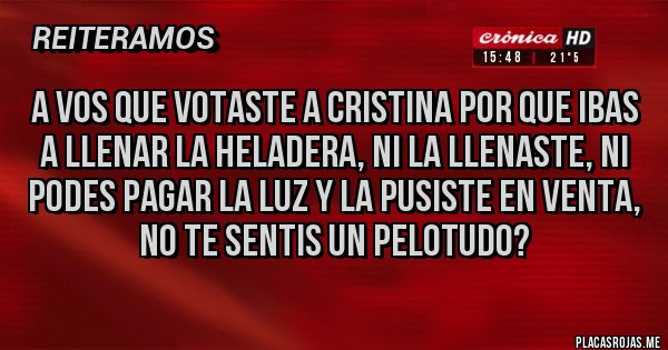 Placas Rojas - A vos que votaste a Cristina por que ibas a llenar la heladera, ni la llenaste, ni podes pagar la luz y la pusiste en venta, no te SENTIS un pelotudo? Placas Rojas - A vos que votaste a Cristina por que ibas a llenar la heladera, ni la llenaste, ni podes pagar la luz y la pusiste en venta, no te SENTIS un pelotudo?