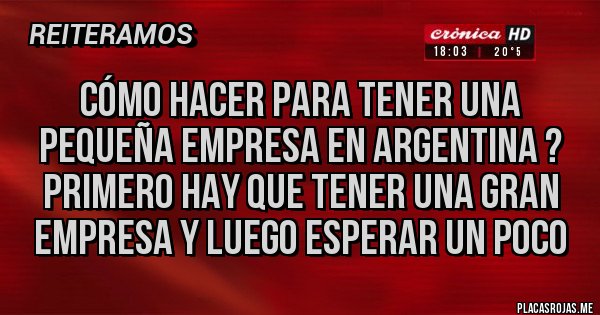 Placas Rojas - Cómo hacer para tener una pequeña empresa en argentina ?
Primero hay que tener una gran empresa y luego esperar un poco Placas Rojas - Cómo hacer para tener una pequeña empresa en argentina ?
Primero hay que tener una gran empresa y luego esperar un poco