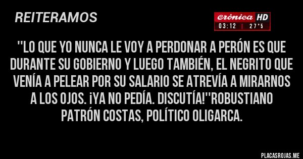 Placas Rojas - ''Lo que yo nunca le voy a perdonar a Perón es que durante su gobierno y luego también, el negrito que venía a pelear por su salario se atrevía a mirarnos a los ojos. ¡Ya no pedía. Discutía!''Robustiano Patrón Costas, político oligarca.
